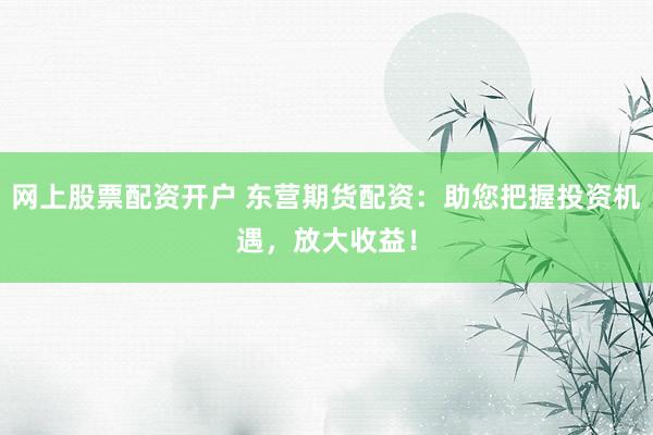 网上股票配资开户 东营期货配资：助您把握投资机遇，放大收益！