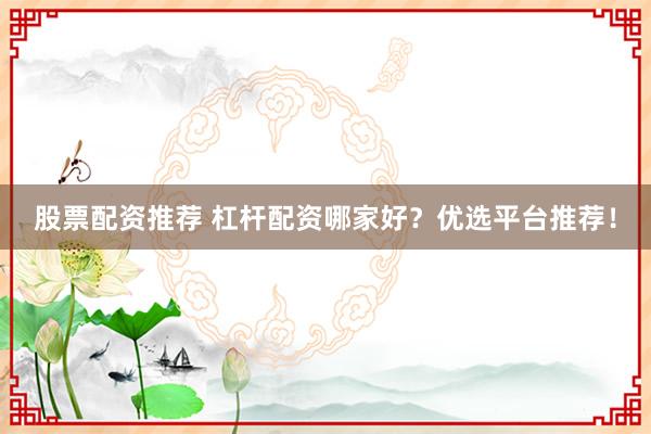 股票配资推荐 杠杆配资哪家好？优选平台推荐！