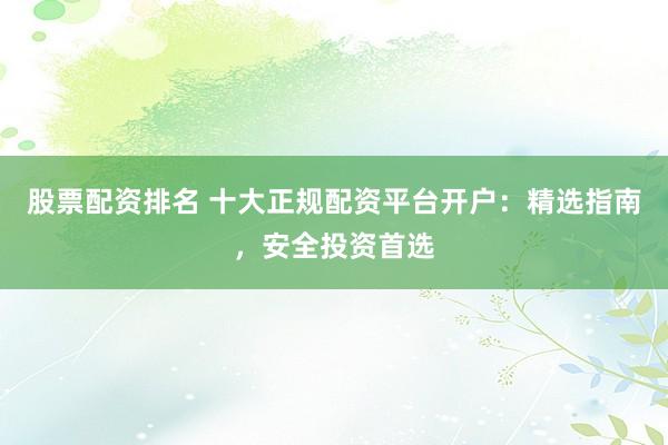股票配资排名 十大正规配资平台开户：精选指南，安全投资首选