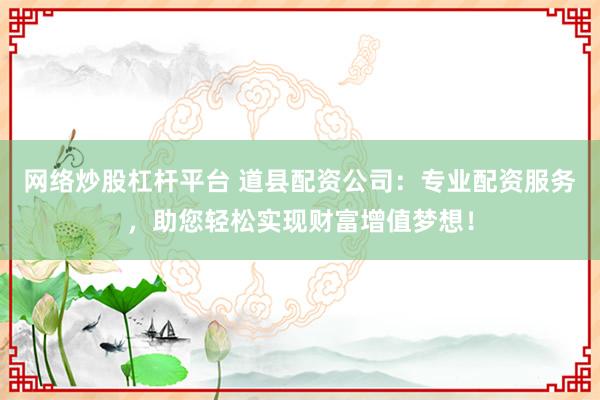 网络炒股杠杆平台 道县配资公司：专业配资服务，助您轻松实现财富增值梦想！