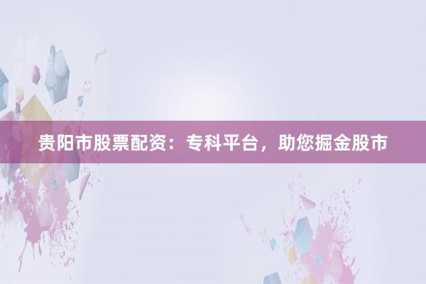 贵阳市股票配资：专科平台，助您掘金股市