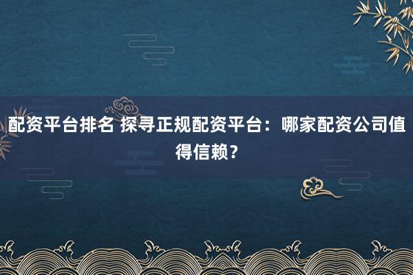 配资平台排名 探寻正规配资平台：哪家配资公司值得信赖？