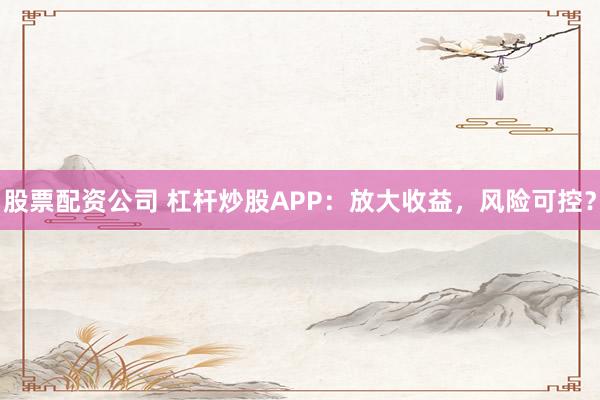 股票配资公司 杠杆炒股APP：放大收益，风险可控？