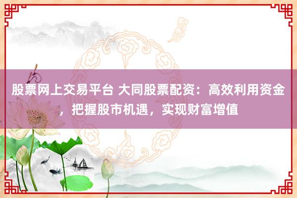 股票网上交易平台 大同股票配资：高效利用资金，把握股市机遇，实现财富增值