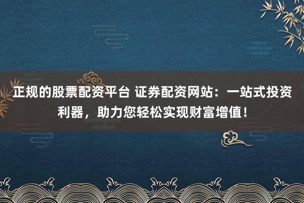 正规的股票配资平台 证券配资网站：一站式投资利器，助力您轻松实现财富增值！