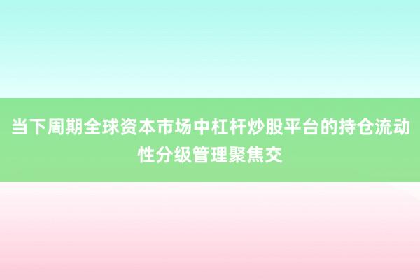 当下周期全球资本市场中杠杆炒股平台的持仓流动性分级管理聚焦交