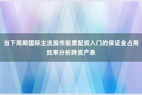 当下周期国际主流股市股票配资入门的保证金占用效率分析跨资产表