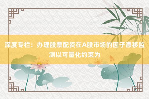 深度专栏：办理股票配资在A股市场的因子漂移监测以可量化约束为