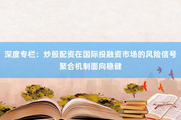深度专栏：炒股配资在国际投融资市场的风险信号聚合机制面向稳健