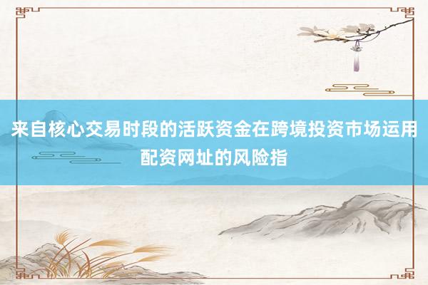 来自核心交易时段的活跃资金在跨境投资市场运用配资网址的风险指
