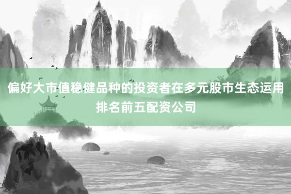 偏好大市值稳健品种的投资者在多元股市生态运用排名前五配资公司