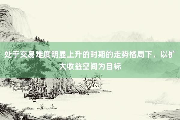 处于交易难度明显上升的时期的走势格局下，以扩大收益空间为目标