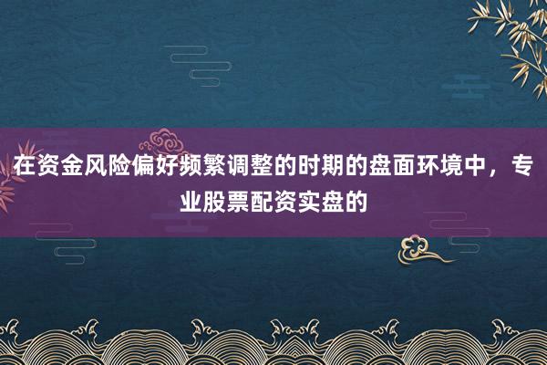 在资金风险偏好频繁调整的时期的盘面环境中，专业股票配资实盘的