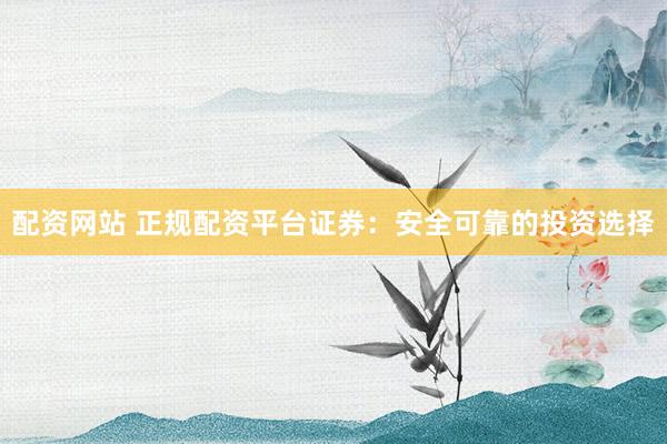 配资网站 正规配资平台证券：安全可靠的投资选择