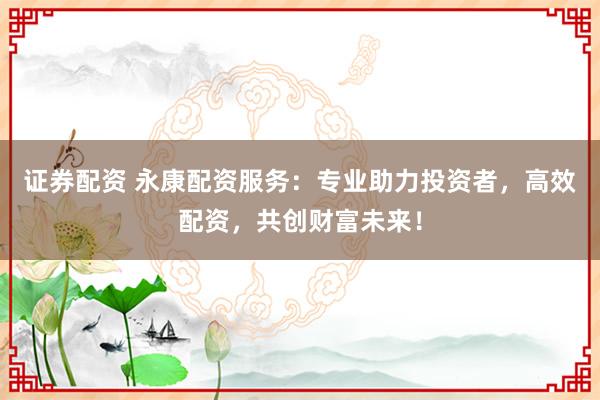 证券配资 永康配资服务：专业助力投资者，高效配资，共创财富未来！