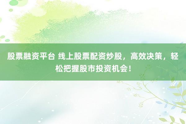 股票融资平台 线上股票配资炒股，高效决策，轻松把握股市投资机会！