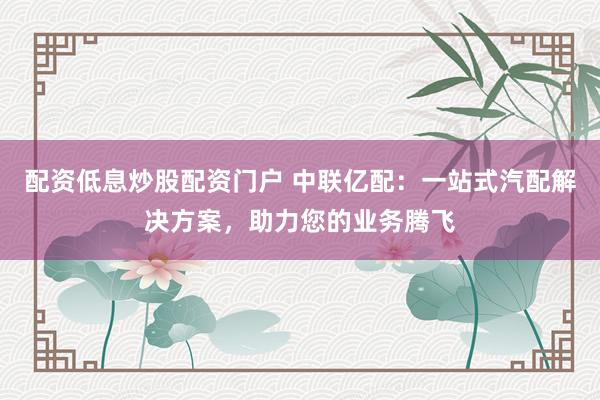 配资低息炒股配资门户 中联亿配：一站式汽配解决方案，助力您的业务腾飞