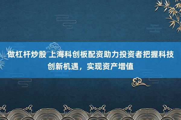 做杠杆炒股 上海科创板配资助力投资者把握科技创新机遇，实现资产增值