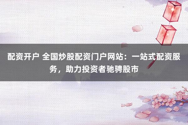 配资开户 全国炒股配资门户网站：一站式配资服务，助力投资者驰骋股市
