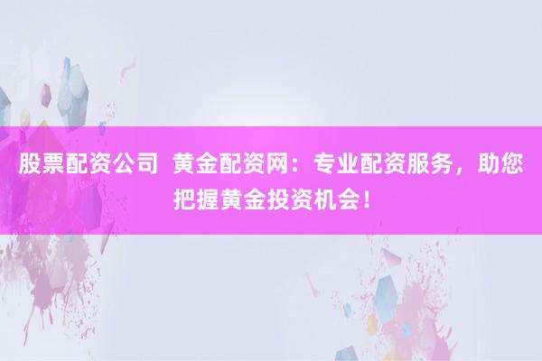 股票配资公司  黄金配资网：专业配资服务，助您把握黄金投资机会！