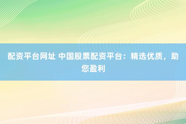 配资平台网址 中国股票配资平台：精选优质，助您盈利