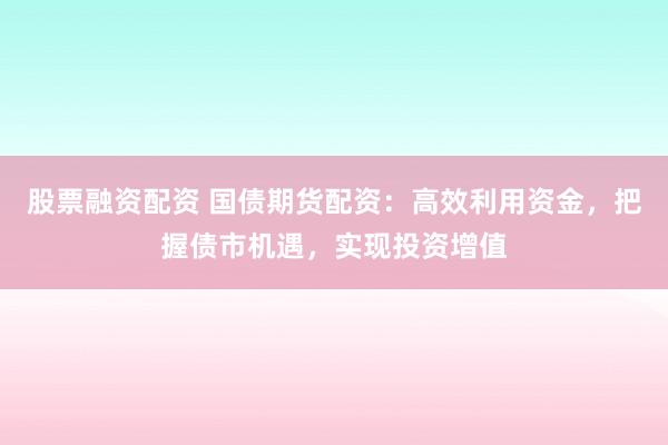 股票融资配资 国债期货配资：高效利用资金，把握债市机遇，实现投资增值