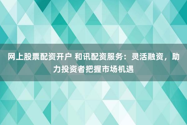 网上股票配资开户 和讯配资服务：灵活融资，助力投资者把握市场机遇