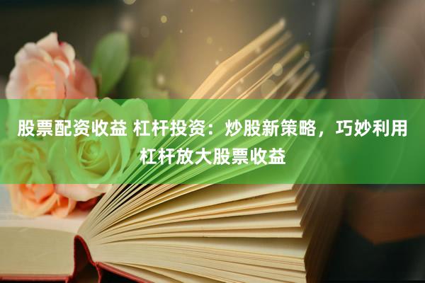 股票配资收益 杠杆投资：炒股新策略，巧妙利用杠杆放大股票收益