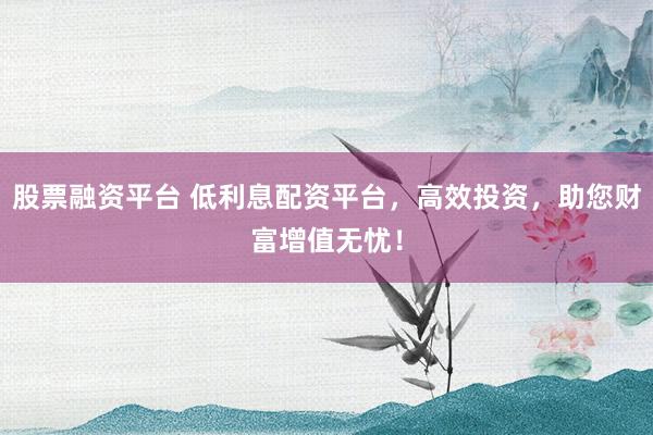 股票融资平台 低利息配资平台，高效投资，助您财富增值无忧！