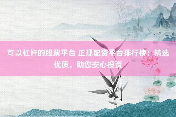 可以杠杆的股票平台 正规配资平台排行榜：精选优质，助您安心投资