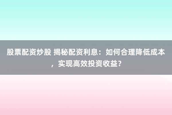 股票配资炒股 揭秘配资利息：如何合理降低成本，实现高效投资收益？