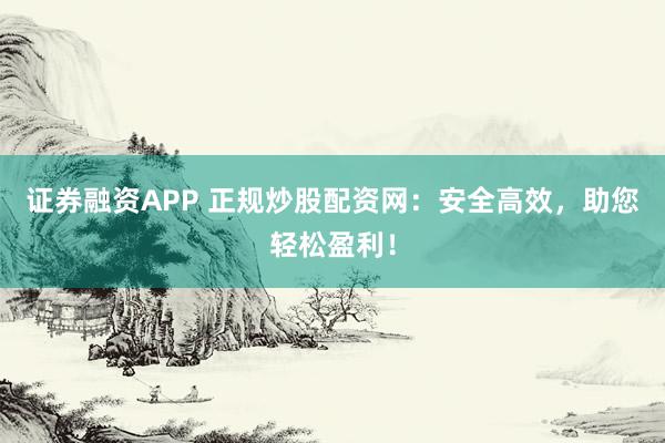 证券融资APP 正规炒股配资网：安全高效，助您轻松盈利！