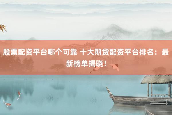 股票配资平台哪个可靠 十大期货配资平台排名：最新榜单揭晓！
