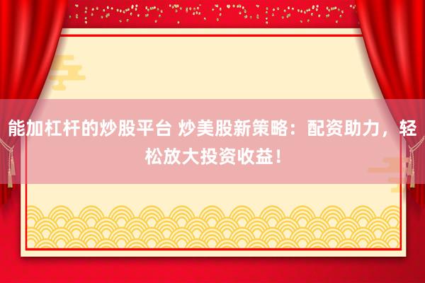 能加杠杆的炒股平台 炒美股新策略：配资助力，轻松放大投资收益！