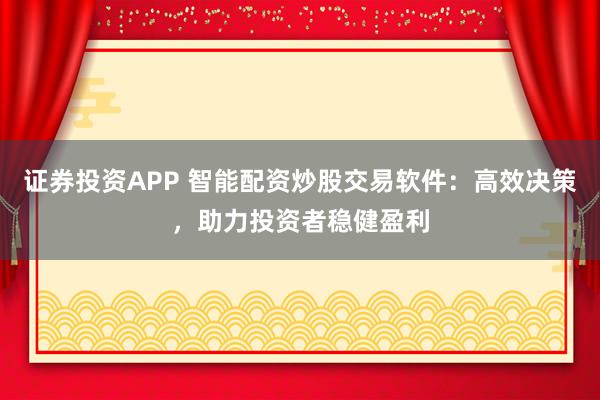 证券投资APP 智能配资炒股交易软件：高效决策，助力投资者稳健盈利
