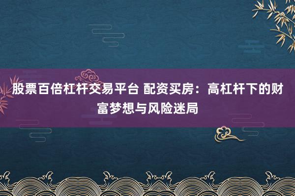股票百倍杠杆交易平台 配资买房：高杠杆下的财富梦想与风险迷局