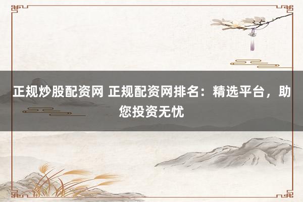 正规炒股配资网 正规配资网排名：精选平台，助您投资无忧