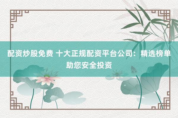配资炒股免费 十大正规配资平台公司：精选榜单助您安全投资