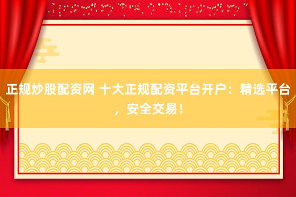 正规炒股配资网 十大正规配资平台开户：精选平台，安全交易！