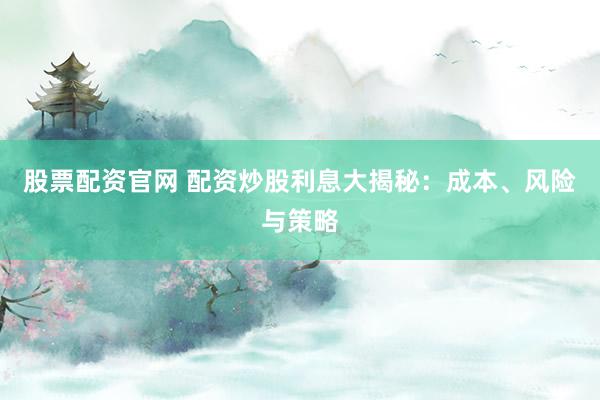 股票配资官网 配资炒股利息大揭秘：成本、风险与策略