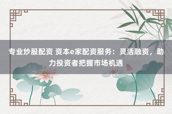 专业炒股配资 资本e家配资服务：灵活融资，助力投资者把握市场机遇