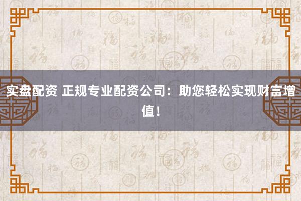 实盘配资 正规专业配资公司：助您轻松实现财富增值！