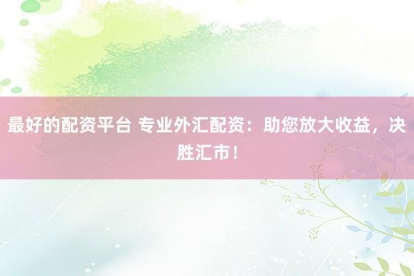 最好的配资平台 专业外汇配资：助您放大收益，决胜汇市！
