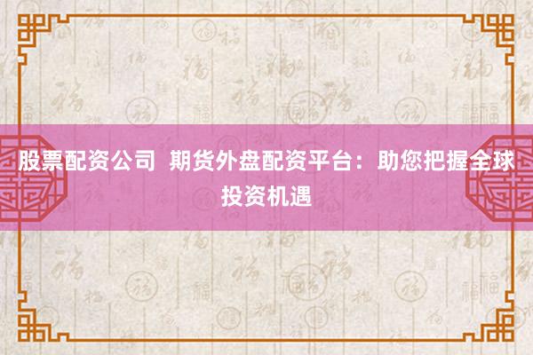 股票配资公司  期货外盘配资平台：助您把握全球投资机遇