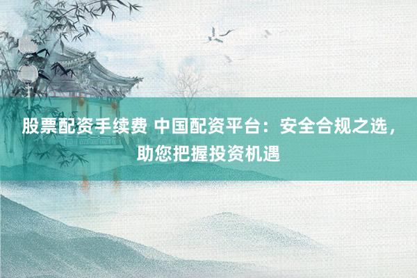 股票配资手续费 中国配资平台：安全合规之选，助您把握投资机遇