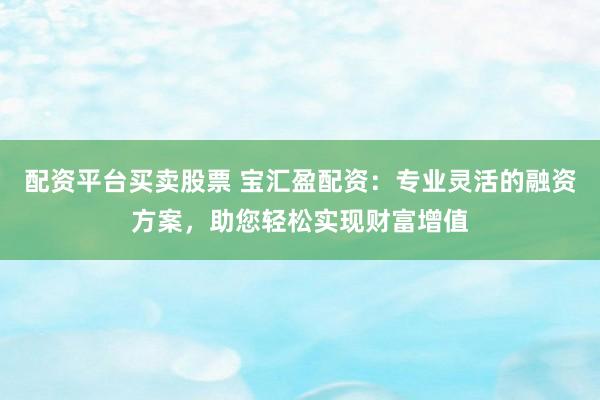 配资平台买卖股票 宝汇盈配资：专业灵活的融资方案，助您轻松实现财富增值