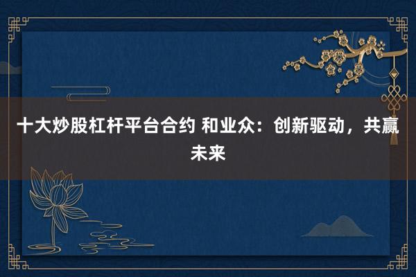 十大炒股杠杆平台合约 和业众：创新驱动，共赢未来