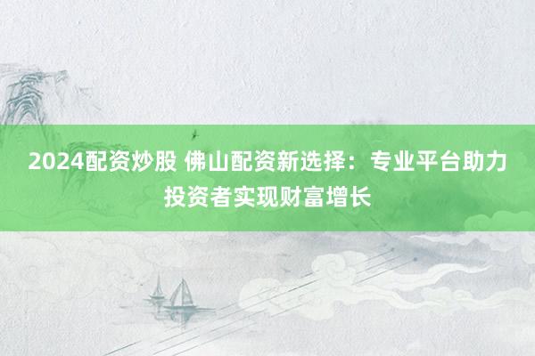 2024配资炒股 佛山配资新选择：专业平台助力投资者实现财富增长