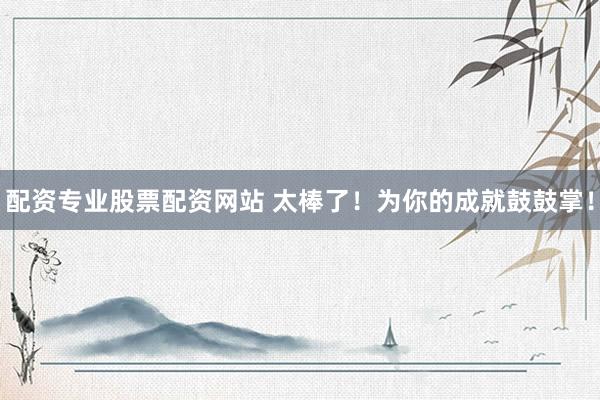 配资专业股票配资网站 太棒了！为你的成就鼓鼓掌！