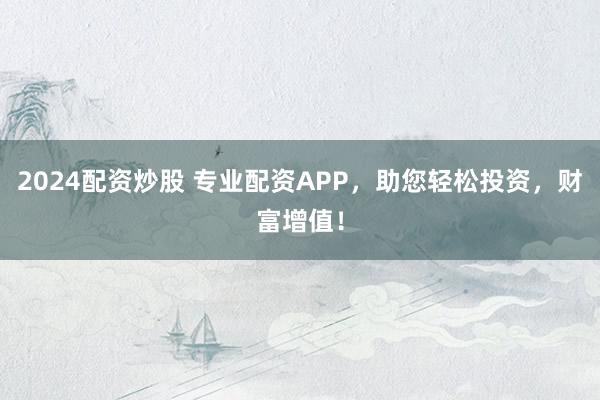 2024配资炒股 专业配资APP，助您轻松投资，财富增值！